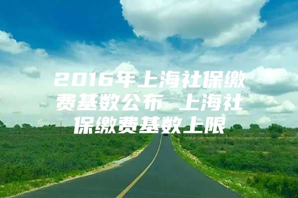 2016年上海社保缴费基数公布 上海社保缴费基数上限