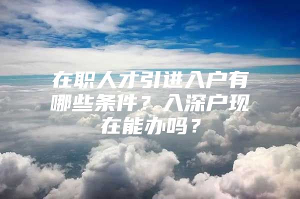 在职人才引进入户有哪些条件？入深户现在能办吗？