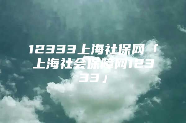 12333上海社保网「上海社会保障网12333」