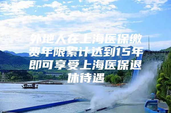 外地人在上海医保缴费年限累计达到15年即可享受上海医保退休待遇