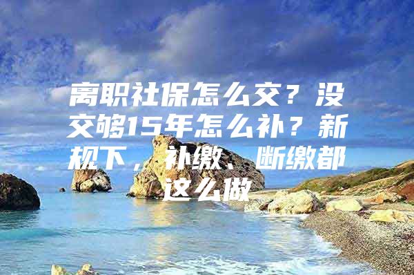 离职社保怎么交？没交够15年怎么补？新规下，补缴、断缴都这么做