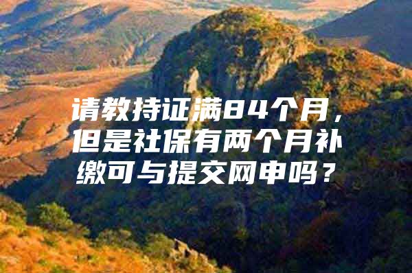 请教持证满84个月，但是社保有两个月补缴可与提交网申吗？