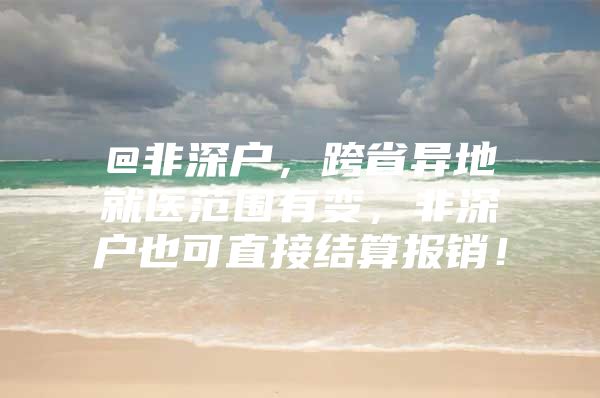 @非深户，跨省异地就医范围有变，非深户也可直接结算报销！