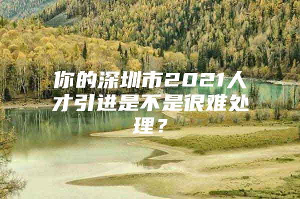 你的深圳市2021人才引进是不是很难处理？