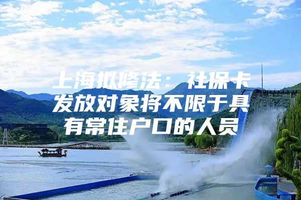 上海拟修法：社保卡发放对象将不限于具有常住户口的人员