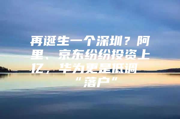 再诞生一个深圳？阿里、京东纷纷投资上亿，华为更是低调“落户”