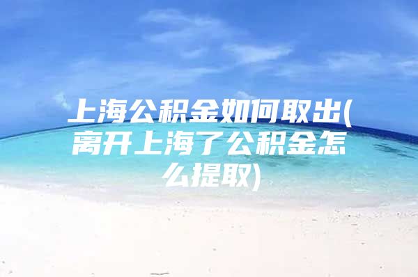 上海公积金如何取出(离开上海了公积金怎么提取)