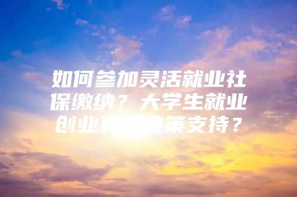 如何参加灵活就业社保缴纳？大学生就业创业有何政策支持？