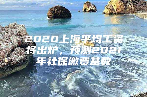 2020上海平均工资将出炉，预测2021年社保缴费基数