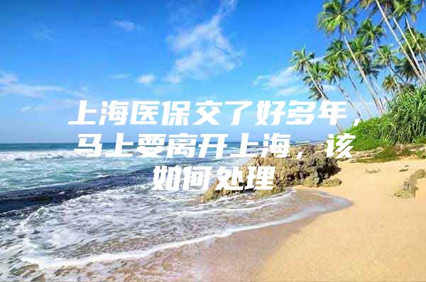 上海医保交了好多年，马上要离开上海，该如何处理