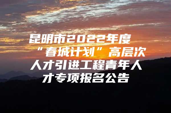 昆明市2022年度“春城计划”高层次人才引进工程青年人才专项报名公告