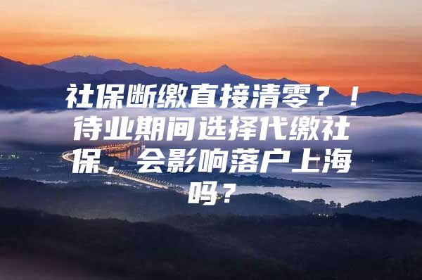 社保断缴直接清零？！待业期间选择代缴社保，会影响落户上海吗？