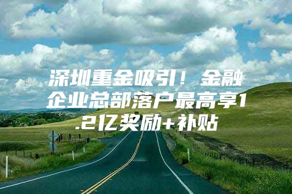 深圳重金吸引！金融企业总部落户最高享1.2亿奖励+补贴