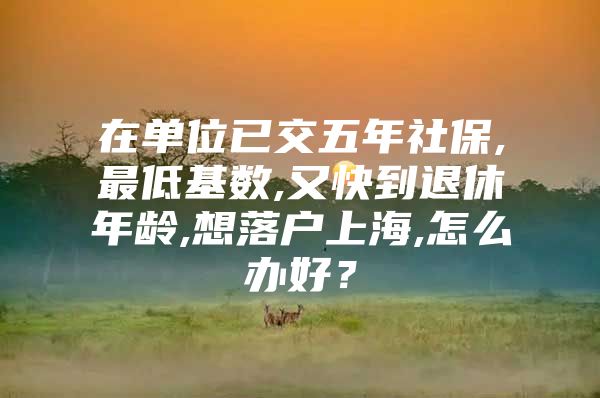 在单位已交五年社保,最低基数,又快到退休年龄,想落户上海,怎么办好？