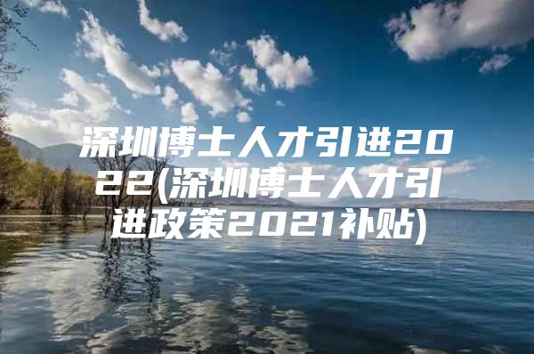 深圳博士人才引进2022(深圳博士人才引进政策2021补贴)