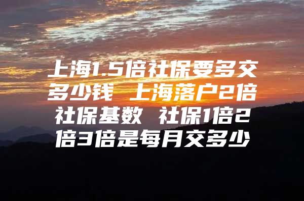 上海1.5倍社保要多交多少钱 上海落户2倍社保基数 社保1倍2倍3倍是每月交多少