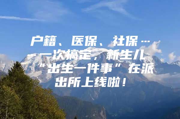 户籍、医保、社保……一次搞定，新生儿“出生一件事”在派出所上线啦！