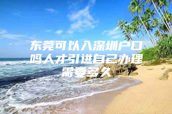 东莞可以入深圳户口吗人才引进自己办理需要多久