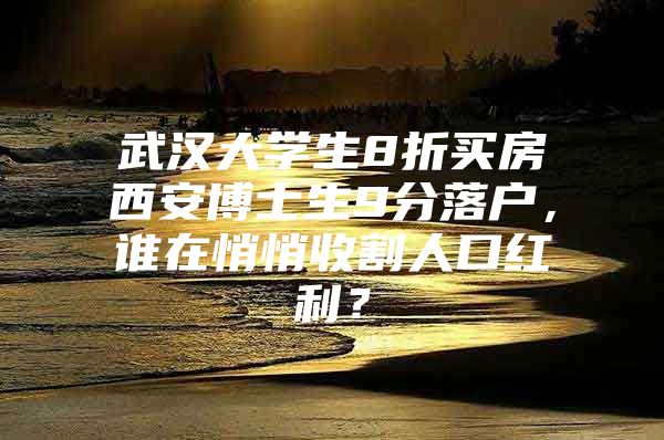 武汉大学生8折买房西安博士生9分落户，谁在悄悄收割人口红利？