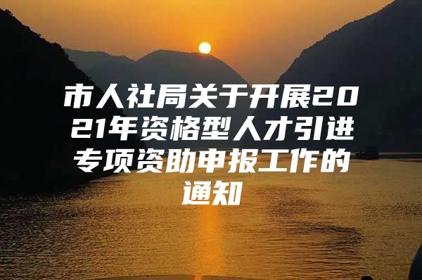 市人社局关于开展2021年资格型人才引进专项资助申报工作的通知