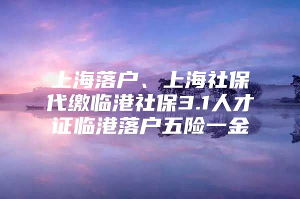 上海落户、上海社保代缴临港社保3.1人才证临港落户五险一金