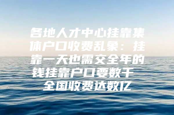 各地人才中心挂靠集体户口收费乱象：挂靠一天也需交全年的钱挂靠户口要数千 全国收费达数亿