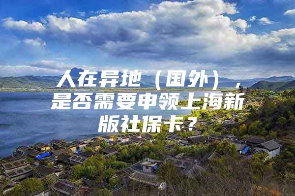 人在异地（国外），是否需要申领上海新版社保卡？