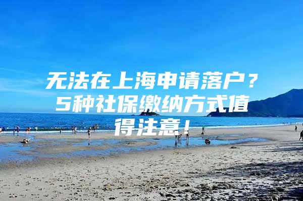 无法在上海申请落户？5种社保缴纳方式值得注意！