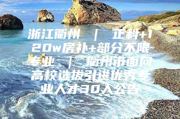 浙江衢州 ｜ 正科+120w房补+部分不限专业 ｜ 衢州市面向高校选拔引进优秀专业人才30人公告