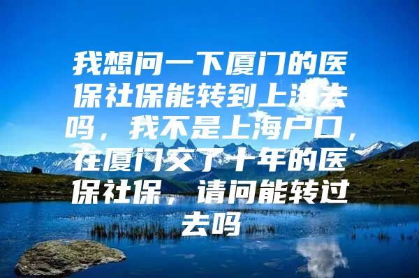 我想问一下厦门的医保社保能转到上海去吗，我不是上海户口，在厦门交了十年的医保社保，请问能转过去吗