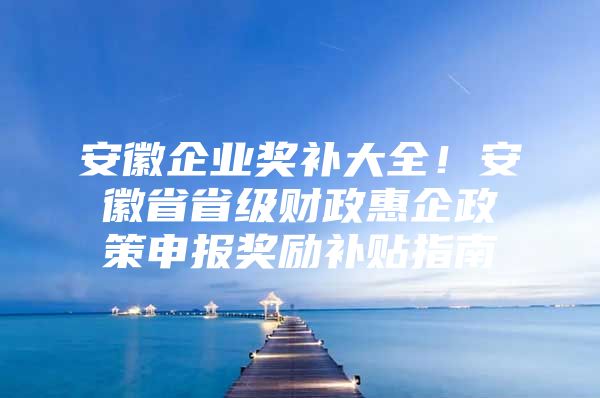 安徽企业奖补大全！安徽省省级财政惠企政策申报奖励补贴指南