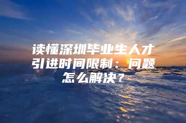 读懂深圳毕业生人才引进时间限制：问题怎么解决？