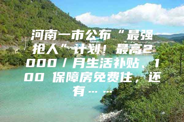 河南一市公布“最强抢人”计划！最高2000／月生活补贴、100㎡保障房免费住，还有……