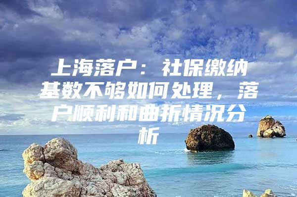 上海落户：社保缴纳基数不够如何处理，落户顺利和曲折情况分析