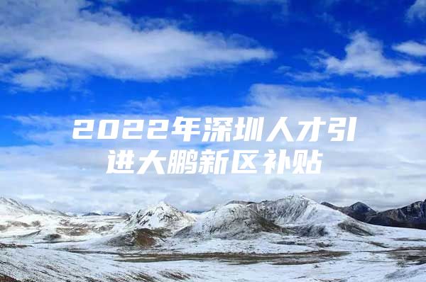 2022年深圳人才引进大鹏新区补贴