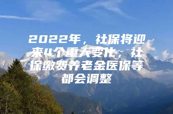 2022年，社保将迎来4个重大变化，社保缴费养老金医保等都会调整