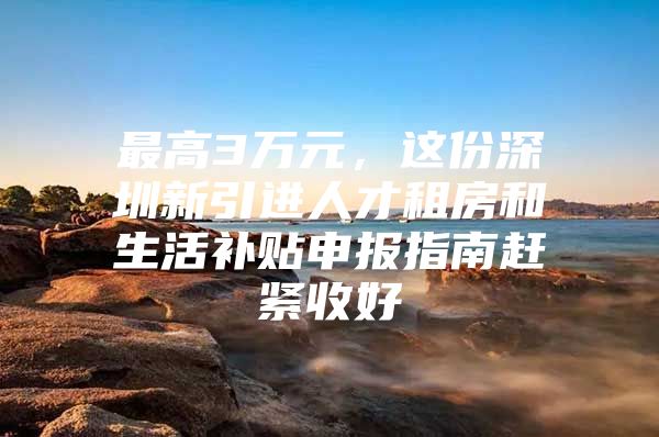 最高3万元，这份深圳新引进人才租房和生活补贴申报指南赶紧收好