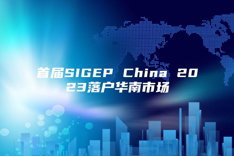 首届SIGEP China 2023落户华南市场