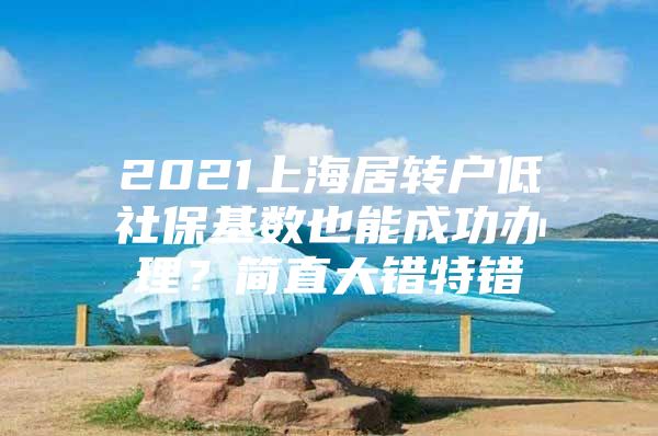 2021上海居转户低社保基数也能成功办理？简直大错特错