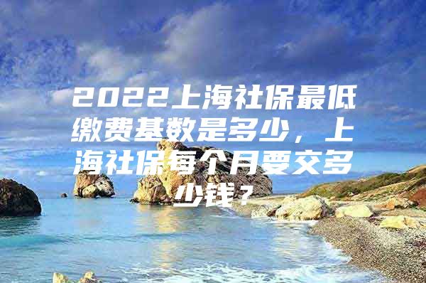 2022上海社保最低缴费基数是多少，上海社保每个月要交多少钱？