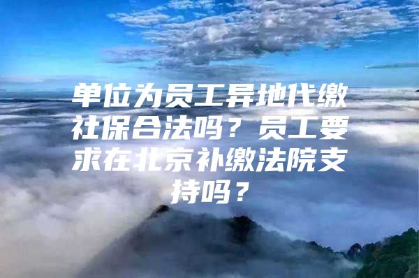 单位为员工异地代缴社保合法吗？员工要求在北京补缴法院支持吗？