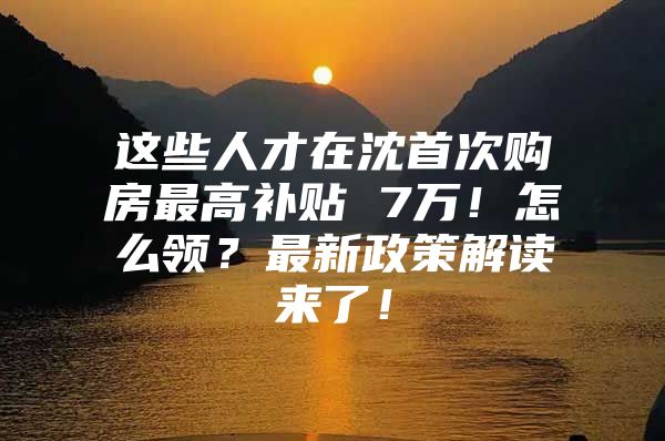 这些人才在沈首次购房最高补贴 7万！怎么领？最新政策解读来了！