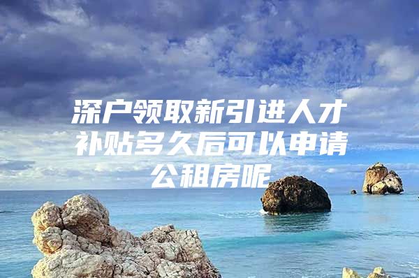 深户领取新引进人才补贴多久后可以申请公租房呢