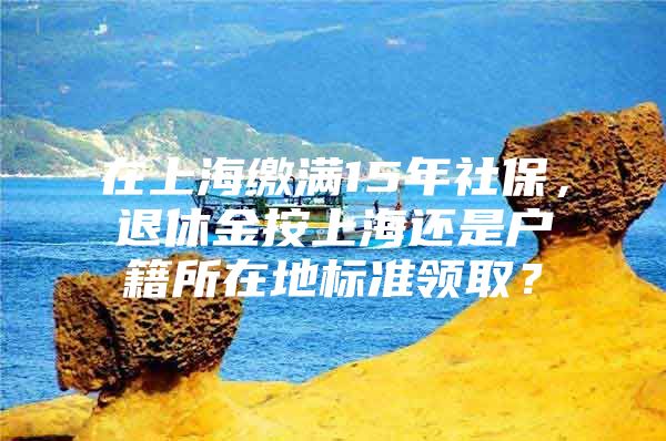 在上海缴满15年社保，退休金按上海还是户籍所在地标准领取？