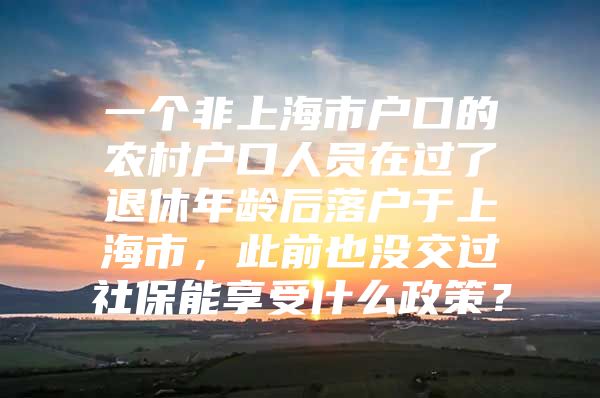 一个非上海市户口的农村户口人员在过了退休年龄后落户于上海市，此前也没交过社保能享受什么政策？