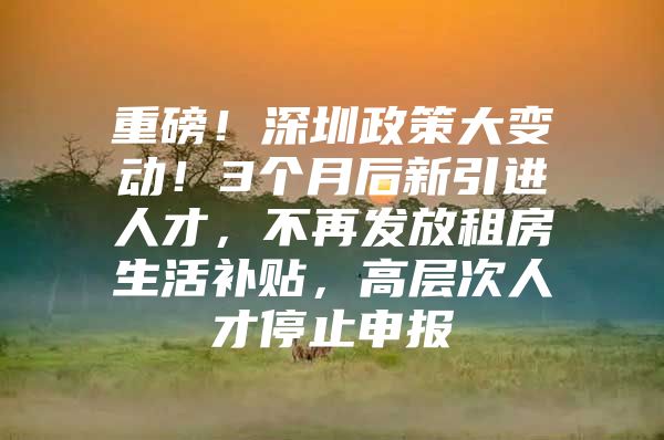 重磅！深圳政策大变动！3个月后新引进人才，不再发放租房生活补贴，高层次人才停止申报