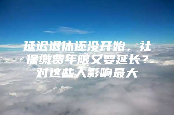 延迟退休还没开始，社保缴费年限又要延长？对这些人影响最大