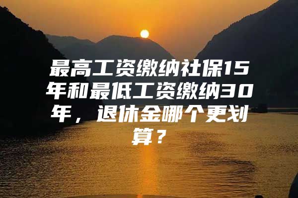 最高工资缴纳社保15年和最低工资缴纳30年，退休金哪个更划算？