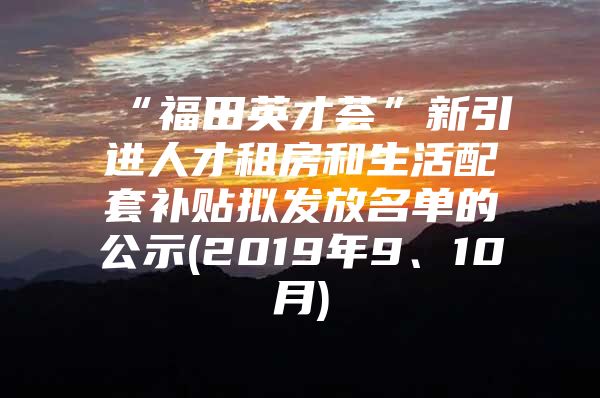 “福田英才荟”新引进人才租房和生活配套补贴拟发放名单的公示(2019年9、10月)