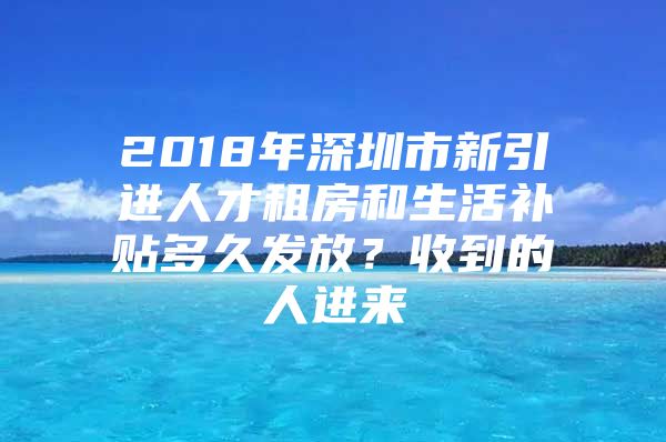 2018年深圳市新引进人才租房和生活补贴多久发放？收到的人进来